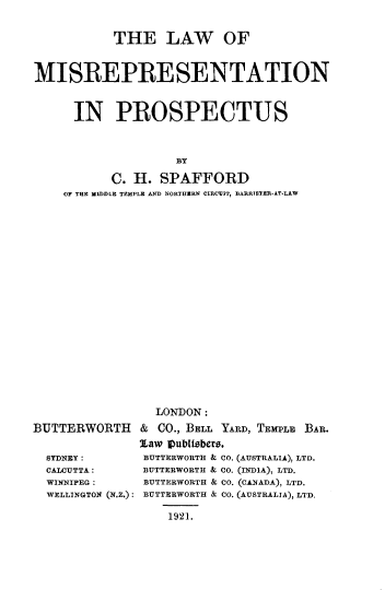 handle is hein.beal/lwmsrpps0001 and id is 1 raw text is: 


           THE LAW OF



MISREPRESENTATION



      IN PROSPECTUS



                    BY

           C. H. SPAFFORD
    OF THE MIDDLE TEMPLE AND NORTHEIRN CIRCUIT, BARRISTER-AT-LAW


BUTTERWORTH


  SYDNEY:
  CALCUTTA:
  WINNIPEG :
  WELLINGTON (N.Z.):


  LONDON:

& CO., BELL YARD, TEMPLE BAR.

law Vubisebers.
BUTTERWORTH & CO. (AUSTRALIA), LTD.
BUTTERWORTH & CO. (INDIA), LTD.
BUTTERWORTH & C0. (CANADA), LTD.
BUTTERWORTH & CO. (AUSTRALIA), LTD.

    1921.


