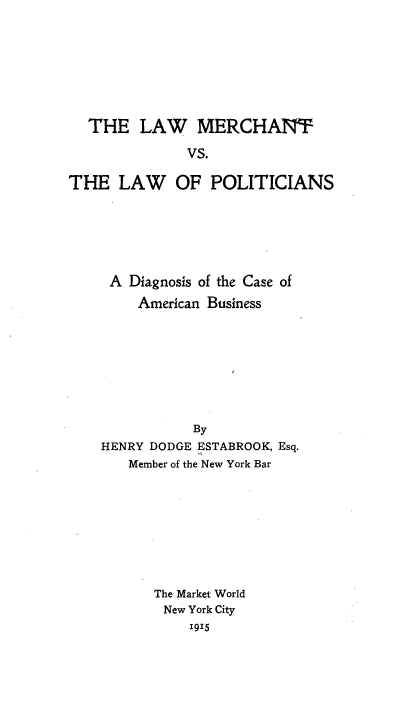 handle is hein.beal/lwmtclwpn0001 and id is 1 raw text is: 








  THE LAW MERCHANT

              VS.

THE LAW OF POLITICIANS


A Diagnosis of the Case of

    American Business









           By
HENRY DODGE ESTABROOK, Esq.
   Member of the New York Bar









      The Market World
        New York City
           I915


