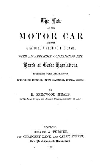 handle is hein.beal/lwmtcs0001 and id is 1 raw text is: 







                OF THE


 MOTOR CAR
               AND THE

     STATUTES AFFECTING THE SAME,


 WITH AN APPENDIX  CONTAINING  THE


      aarb ' f grb'e gtguatialns±

        TOGETHER WITH CHAPTFERS ON

NEGLIGENCE;   NUISA.NCE, ETC., ETC.


                BY
       E. GRIMWOOD   MEARS,
  Of the Inner Temple and Western Oircuit, Barrister-at-Law.


              LONDON:
        REEVES  & TURNER,
100, CHANCERY LANE, An CAREY STREET,
       Rat pubi0Jher a89 6 ookeller0.

            .1896


