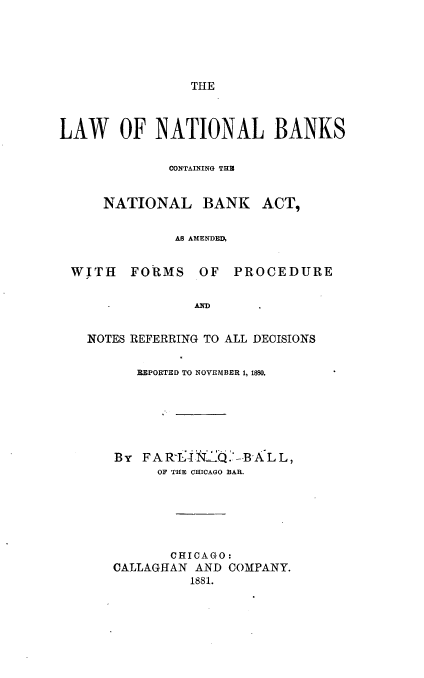 handle is hein.beal/lwnatbks0001 and id is 1 raw text is: 





                THE



LAW OF NATIONAL BANKS


             CONTAINING THB


     NATIONAL BANK ACT,


              AS AMENDED,


 WITH FORMS OF PROCEDURE


                AIND


   NOTES REFERRING TO ALL DECISIONS


         REPORTED TO NOVEMBER 1, 1880.






       By FARLINJQ.1--BALL,
            OF THE CHICAGO BAR.






              CHICAGO:
       CALLAGHAN AND COMPANY.
                1881.


