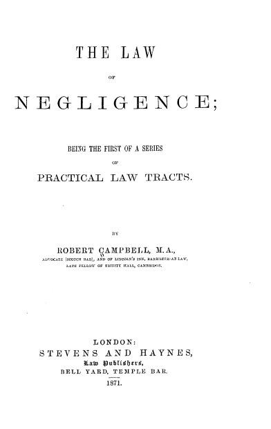 handle is hein.beal/lwngc0001 and id is 1 raw text is: 





            THE LAW

                  OF



NE GL IGEN CE;


      BEING THE FIRST OF A SERIES
              OF

PRACTICAL LAW TRACTS.






              BY

    ROBERT  CAMPBELL,  M.A.,
 ADVOCATE (SCOTCH BAR), AND OF LINCOLN S INN, BARRISTER-AT-LAW,
      LATE FELLOW OF TRINITY HALL, CAMBRIDE.









           LONDON:
STEVENS AND HAYNES,
         ILain vubHqlcrd,'
    BELL YARD, TEMPLE BAR.
             1871.


