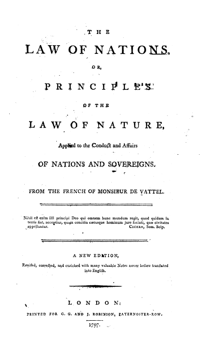 handle is hein.beal/lwnpra0001 and id is 1 raw text is: 



.T HE


LAW OF NATIONS.

                        0 R,


        P R I N C 1.! L V12


                     10) THE



  LAW           OF NATURE,


            App~id to the Condua and Affairs


     OF NATIONS AND SOVEREIGNS.



  FROM THE FRENCH OF MONSIEUR DE VATTEL.



_;hil eft enim illi principi Deo qui omnem  hunc mundum  regit, quod quidemn in
  terris fiat, acccgtius, qusn concilia ccetusque hominum  jure fociati, qum civitates
  appelautur.                       CIcERo, Sor. Scip.




                 A NEW ED&TION,
Revifei, corroeed, aicd crriche4 with umany valuable Notes never before tranflated
                     into Engliih.




                 L0 N D 0 N.,

  ?RINTEDo FO9 G. G. AND J. ROfII1qSN, EATERNOSTER-ROW.

                       3797 . ..


