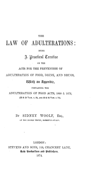 handle is hein.beal/lwoatans0001 and id is 1 raw text is: 










                   THE


LAW OF ADULTERATIONS:

                   BEING



                   ON THE

        ACTS FOR THE PREVENTION OF

ADULTERATION OF FOOD, DRINK, AND DRUGS,

               it an ppcnbix,

               CONTAMNING TIE

  ADULTERATION OF FOOD ACTS, 1860 & 1872,
        (23 & 24 VICe. c. 84, AND 35 & 36 VimT. c. 74).





      By SIDNEY WOOLF, ESQ.,
        OF THE MIDDLE TEMPLE, BARBISTEM-AT-LAW.







                LONDON:
 STEVENS AND SONS, 119, CHANCERY LANE,
        Uab ?ookulltro anb Publiofjvro.
                  1874.


