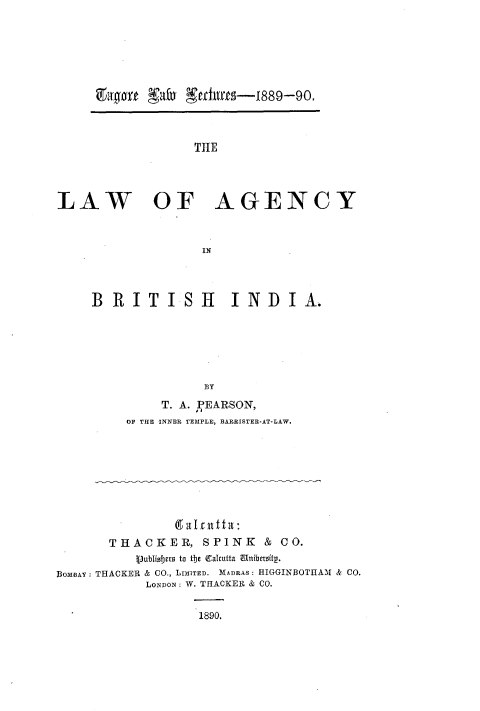handle is hein.beal/lwoayibhia0001 and id is 1 raw text is: 











                  THE




LAW OF AGENCY



                   IN


BRITISH           INDIA.






               BY
         T. A. PEARSON,
     OF THE INNER TEMPLE, BARRISTER-AT-LAW.


                (aleit ta:
       THACKER, SPINK & CO.
           Vublidjers to the Calcutta Unibersity.
BOM3AY: THACKER & CO., LIMITED. M1ADRAS: HIGGINBOTHAM & CO.
            LONDON: W. THACKER & CO.


                   1890.


gaffort W*  TUMUS-1889-90.


