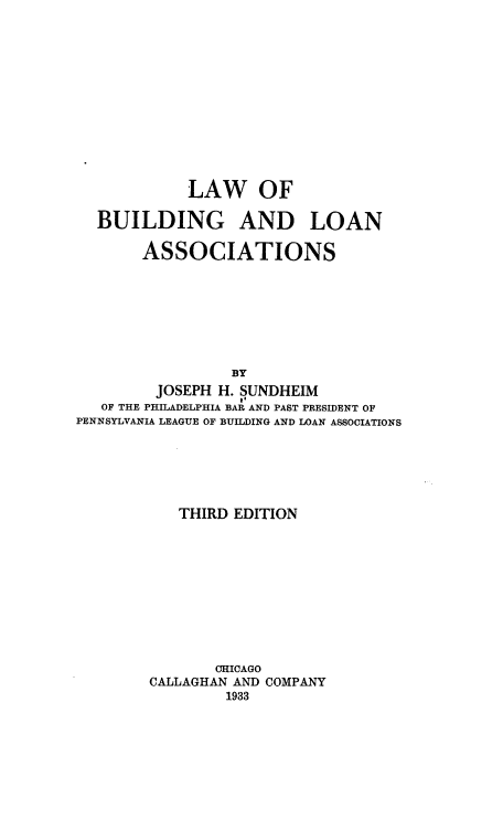 handle is hein.beal/lwobgadlna0001 and id is 1 raw text is: 













             LAW OF

  BUILDING AND LOAN

       ASSOCIATIONS








                 BY
         JOSEPH H. SUNDHEIM
   OF THE PHILADELPHIA BAR AND PAST PRESIDENT OF
PENNSYLVANIA LEAGUE OF BUILDING AND LOAN ASSOCIATIONS


   THIRD EDITION











       CHICAGO
CALLAGHAN AND COMPANY
         1933


