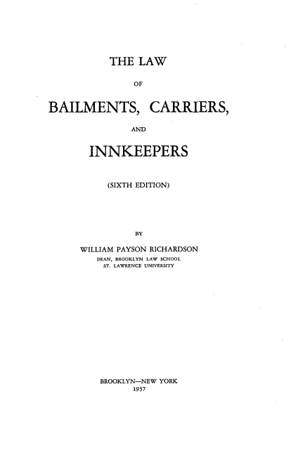 handle is hein.beal/lwobils0001 and id is 1 raw text is: THE LAW
OF
BAILMENTS, CARRIERS,
AND

INNKEEPERS
(SIXTH EDITION)
BY
WILLIAM PAYSON RICHARDSON
DEAN, BROOKLYN LAW SCHOOL
ST. LAWRENCE UNIVERSITY

BROOKLYN-NEW YORK
1937


