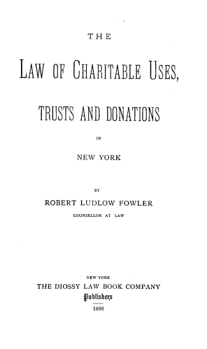 handle is hein.beal/lwocauts0001 and id is 1 raw text is: THE

LAW   OF~ 6HAITABLE USES,
TRUSTS ANB DONATIONS
IN
NEW YORK
BY

ROBERT LUDLOW FOWLER
COUNSELLOR AT LAW
NEW YORK
THE DIOSSY LAW BOOK COMPANY
Publishers
1896



