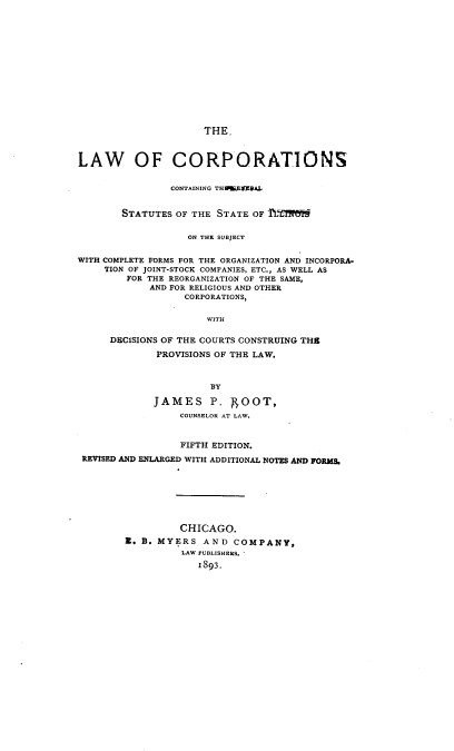 handle is hein.beal/lwocscg0001 and id is 1 raw text is: 














THE.


LAW OF CORPORATIONS


                CONTAINING TH9IEVRAL


        STATUTES OF THE STATE OF hTirl


                   ON THE SUBJECT


WITH COMPLETE FORMS FOR THE ORGANIZATION AND INCORPORA.
     TION OF JOINT-STOCK COMPANIES, ETC., AS WELL AS
        FOR THE REORGANIZATION OF THE SAME,
            AND FOR RELIGIOUS AND OTHER
                  CORPORATIONS,


                      WITH

      DECISIONS OF THE COURTS CONSTRUING THS

             PROVISIONS OF THE LAW.



                      BY

             JAMES P. SOOT,
                 COUNSELOR AT LAW.



                 FIFTH EDITION.
 REVISED AND ENLARGED WITH ADDITIONAL NOTES AND FORMS.








                 CHICAGO.
        E. B. MYERS  AND  COMPANY,
                  LAW PUBLISHERS.
                    I893.


