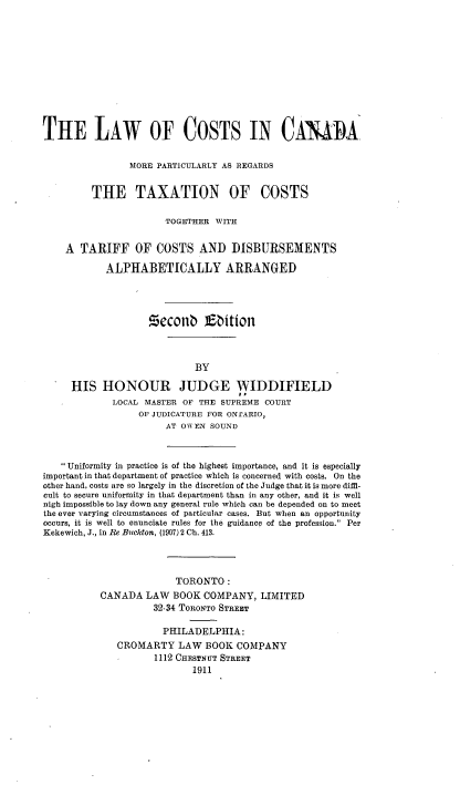 handle is hein.beal/lwocsica0001 and id is 1 raw text is: 











THE LAW OF COSTS IN CAAiA

                MORE PARTICIJLARLY AS REGARDS


         THE TAXATION OF COSTS

                      TOGETHER WITH

    A TARIFF OF COSTS AND DISBURSEMENTS

            ALPHABETICALLY ARRANGED




                   !5cconb      bition



                            BY

     HIS HONOUR JUDGE WIDDIFIELD
             LOCAL MASTER OF THE SUPREME COURT
                  OF JUDICATURE FOR ONrARIO,
                       AT OWEN SOUND



   Uniformity in practice is of the highest importance, and it is especially
important in that department of practice which is concerned with costs. On the
other hand, costs are so largely in the discretion of the Judge that it is more diffi-
cult to secure uniformity in that department than in any other, and it is well
nigh impossible to lay down any general rule which can be depended on to meet
the ever varying circumstances of particular cases. But when an opportunity
occurs, it is well to enunciate rules for the guidance of the profession. Per
Kekewich, J., in Re Buckton, (1907)2 Ch. 413.



                        TORONTO:
           CANADA LAW BOOK COMPANY, LIMITED
                    32-34 TORONTO STREET

                      PHILADELPHIA:
              CROMARTY LAW BOOK COMPANY
                    1112 CHESTNUT STREET
                           1911


