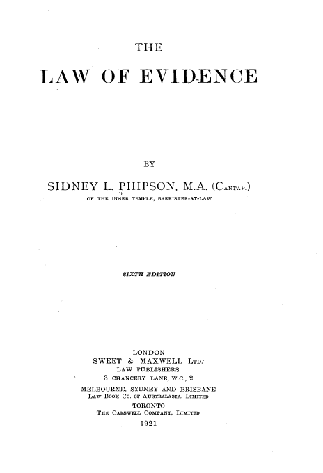 handle is hein.beal/lwoedc0001 and id is 1 raw text is: 





                  THE




LAW OF EVID-ENCE











                    BY


 SIDNEY L. PHIPSON, M.A. (CANTAH.)
         OF THE INNER TEMPLE, BARRISTER-AT-LAW


        SIXTH EDITION










          LONDON
  SWEET  &  MAXWELL  LTD.
       LAW PUBLISHERS
    3 CHANCERY LANE, W.C., 2
MELBOURNE, SYDNEY AND BRISBANE
LAw BooR Co. OF AusTRALASIA, LImirrED
          TORONTO
   THE CARSWELL COMPANY, LrrED
            1921


