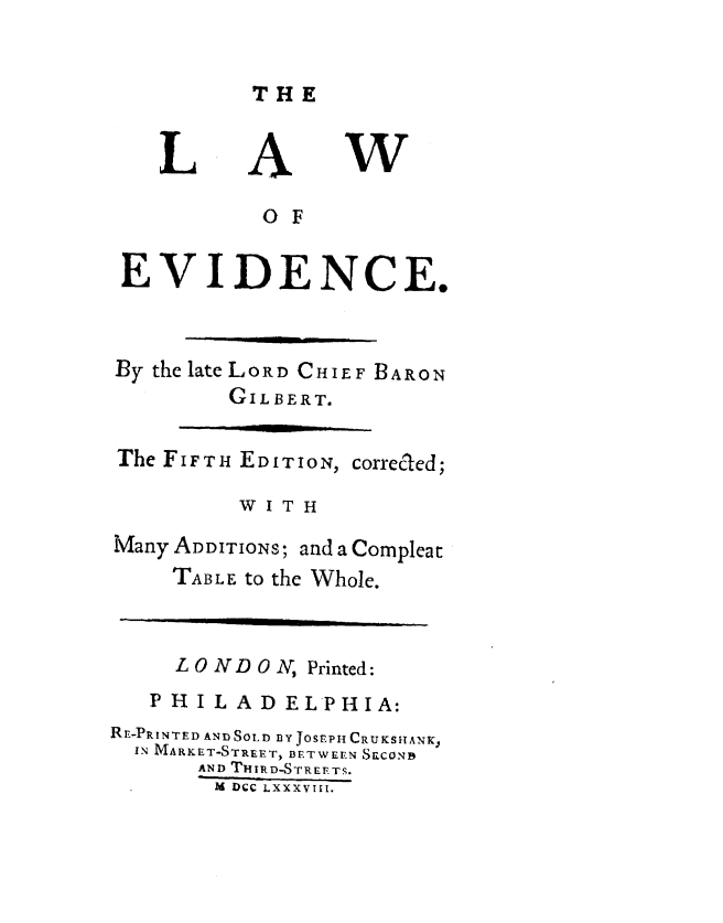 handle is hein.beal/lwoedce0001 and id is 1 raw text is: 


THE


L


A


w


           O F

EVIDENCE.


By the late LORD CHIEF BARON
         GILBERT.

The FIFTH EDITION, correcled;

          W I T H


Many ADDITIONS;


and a Compleat


TABLE to the Whole.


     L ON DO N, Printed:
   PHILADELPHIA:
RE-PRINTED AND SOLD BY JOSEPH CRUKSHANK,
  IN MARKET-STREET, BETWEEN S&CONB
       AND THIRD-STREETS.
       M DCC LXXXVIII.



