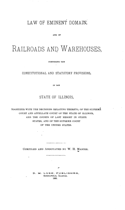 handle is hein.beal/lwoetdn0001 and id is 1 raw text is: 








        LAW OF EMINENT DOMAIN;




                      AND OF






RAILROADS AND WAREHOUSES,


              COMPRISING THE




CONSTITUTIONAL AND STATUTORY PROVISIONS,




                 IN THE




          STATE OF  ILLINOIS,


TOGETHER WITH THE DECISIONS RELATING THERETO, OF THE SUPREME
    COURT AND APPELLATE COURT OF THE STATE OF ILLINOIS,
        AND THE COURTS OF LAST RESORT IN OTHER

            STATES, AND OF THE SUPREME COURT
                OF THE UNITED STATES.










      COMPILED AND ANNOTATED BY W. H. MANIER.









            D. 3W. LUSK, PUBLISH -F5,
                  SPRINQFIELD, ILLINOIS,
                       1888.


