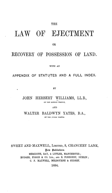 handle is hein.beal/lwoettory0001 and id is 1 raw text is: 





THE


  LAW OF EJECTMENT


                     OR


RECOVERY OF POSSESSION OF LAND.


                   WITH AN


 APPENDIX OF STATUTES AND A FULL INDEX.



                     BY


      JOHN  HERBERT   WILLIAMS, LL.B.,
                OF THE MEDDLE TEMPLE,
                     AND

      WALTER   BALDWYN YATES, B.A.,
                 OIF THE I N ER TEMPLE.








SWEET AND MAXWELL, LnITED, 3, CHANCERY LANE,
                 gab) Vublioluts.
         MEREDITH, RAY, & LITTLER, MANCHESTER;
     HODGES, FIGGIS & CO. LTD., AND E. PONSONBY, DUBLIN;
         C. F. MAXWELL, MELBOURNE & SYDNEY.
                    1894.


