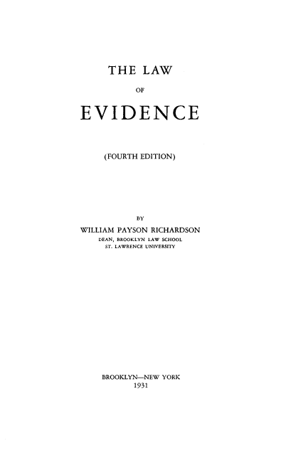 handle is hein.beal/lwoevd0001 and id is 1 raw text is: THE LAW
OF
EVIDENCE

(FOURTH EDITION)
BY
WILLIAM PAYSON RICHARDSON
DEAN, BROOKLYN LAW SCHOOL
ST. LAWRENCE UNIVERSITY

BROOKLYN-NEW YORK
1931



