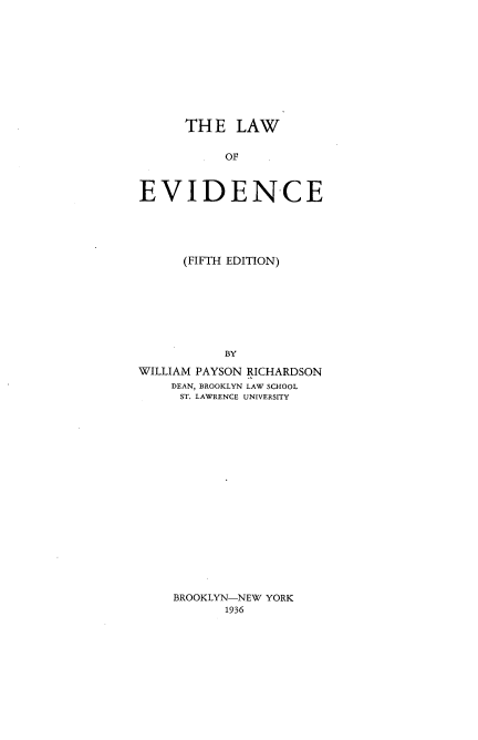 handle is hein.beal/lwoeve0001 and id is 1 raw text is: 










      TH  E  LAW

           OF



EVIDENCE


      (FIFTH EDITION)








           BY

WILLIAM PAYSON RICHARDSON
    DEAN, BROOKLYN LAW SCHOOL
      ST. LAWRENCE UNIVERSITY


BROOKLYN-NEW YORK
       1936


