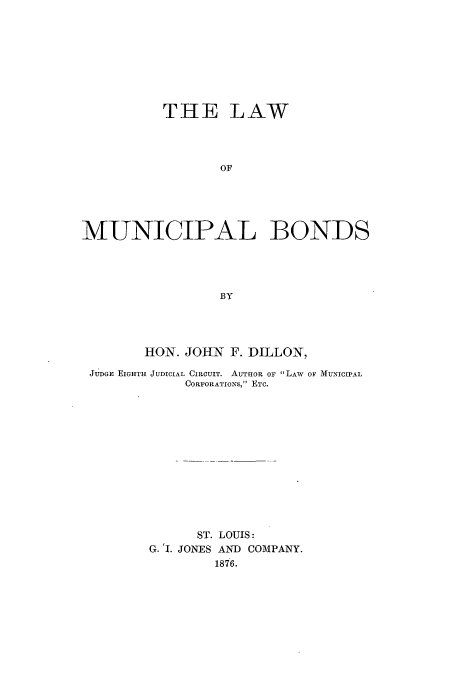 handle is hein.beal/lwoicibo0001 and id is 1 raw text is: THE LAW
OF
MUNICIPAL BONDS
BY

HON. JOHN F. DILLON,
JUDGE EIGHTH JUDICIAL CIRCUIT. AUTHOR OF LAW OF MUNICIPAL
CORPORATIONS, ETC.
ST. LOUIS:
G. 'I. JONES AND COMPANY.
1876.


