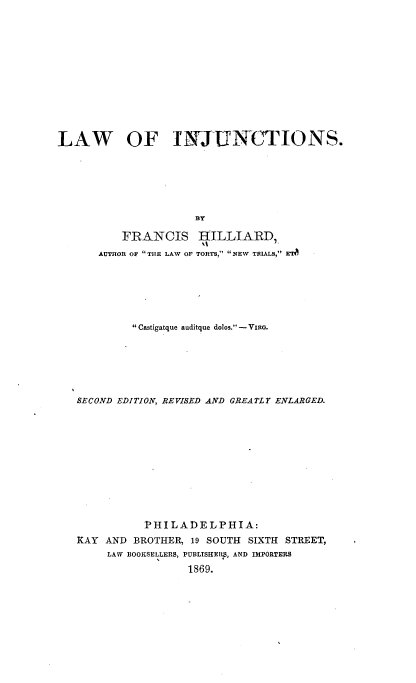 handle is hein.beal/lwoijts0001 and id is 1 raw text is: 














LAW OF INJUNCTIONS.







                      BT

          FRANCIS HILLIARD,
                       AO
      AUTHOR OF THE LAW OF TORTS, NEW TR1LS, ETA


         Castigatque auditque dolos.- VIRG.







SECOND EDITION, REVISED AND GREATLY ENLARGED.













           PHILADELPHIA:
KAY AND  BROTHER, 19 SOUTH SIXTH STREET,
     LAW BOOKSELLERS, PUBLISHER, AND IMPORTERS

                 1869.


