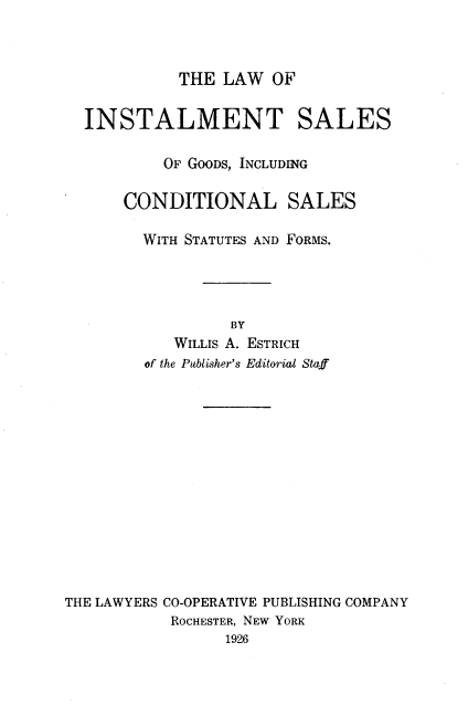 handle is hein.beal/lwoitssogs0001 and id is 1 raw text is: THE LAW OF

INSTALMENT SALES
OF GOODS, INCLUDING
CONDITIONAL SALES
WITH STATUTES AND FORMS.
BY
WILLIS A. ESTRICH
of the Publisher's Editorial Staff
THE LAWYERS CO-OPERATIVE PUBLISHING COMPANY
ROCHESTER, NEW YORK
1926


