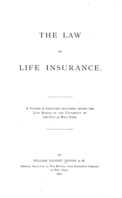 handle is hein.beal/lwolficacr0001 and id is 1 raw text is: 











         THE LAW




                   OF





LIFE INSURANCE.


   A COURSE OF LECTURES DELIVERED BEFORE THE.
      LAW SCHOOL OF THE UNIVERSITY OF
          THE.CITY OF NEW YORK.













                  By

      WILLIAM GILBERT DAVIES, A. M.,

GENERAL SOLICITOR OF TIHE MUTUAL LIFE INSURANCE COMPANY
              OF NEW YORK.
                 1891.


