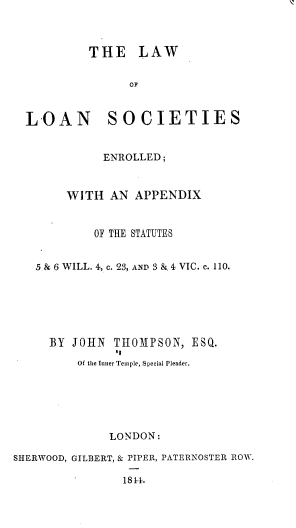 handle is hein.beal/lwolnssed0001 and id is 1 raw text is: THE LAW
OF

LOAN SOCIETIES
ENROLLED;
WITH AN APPENDIX
OF THE STATUTES
5 & 6 WILL. 4, c. 23, AND 3 &. 4 VIC. c. 110.

BY JOHN THOMPSON, ESQ.
11
Of the Inner Temple, Special Pleader.
LONDON:
SHERWOOD, GILBERT, & PIPER, PATERNOSTER ROW.
181.


