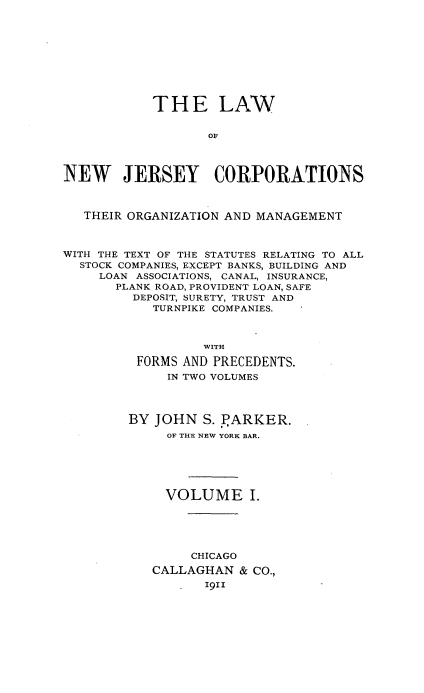 handle is hein.beal/lwonwjycs0001 and id is 1 raw text is: 










            THE LAW


                   OF




NEW JERSEY CORPORATIONS



   THEIR ORGANIZATION AND MANAGEMENT



WITH THE TEXT OF THE STATUTES RELATING TO ALL
  STOCK COMPANIES, EXCEPT BANKS, BUILDING AND
     LOAN ASSOCIATIONS, CANAL, INSURANCE,
       PLANK ROAD, PROVIDENT LOAN, SAFE
         DEPOSIT, SURETY, TRUST AND
            TURNPIKE COMPANIES.



                  WITH

          FORMS AND PRECEDENTS.
              IN TWO VOLUMES




         BY JOHN  S. JARKER.
              OF THE NEW YORK BAR.






              VOLUME I.





                 CHICAGO
            CALLAGHAN  & CO.,
                  191z


