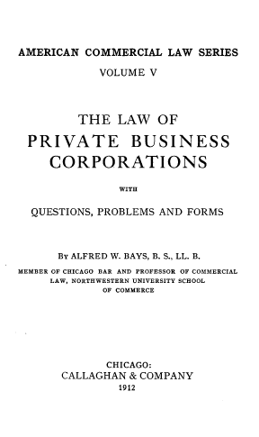 handle is hein.beal/lwoptebs0001 and id is 1 raw text is: AMERICAN COMMERCIAL LAW SERIES
VOLUME V
THE LAW OF
PRIVATE BUSINESS
CORPORATIONS
WITH
QUESTIONS, PROBLEMS AND FORMS

BY ALFRED W. BAYS, B. S., LL. B.
MEMBER OF CHICAGO BAR AND PROFESSOR OF COMMERCIAL
LAW, NORTHWESTERN UNIVERSITY SCHOOL
OF COMMERCE
CHICAGO:
CALLAGHAN & COMPANY
1912


