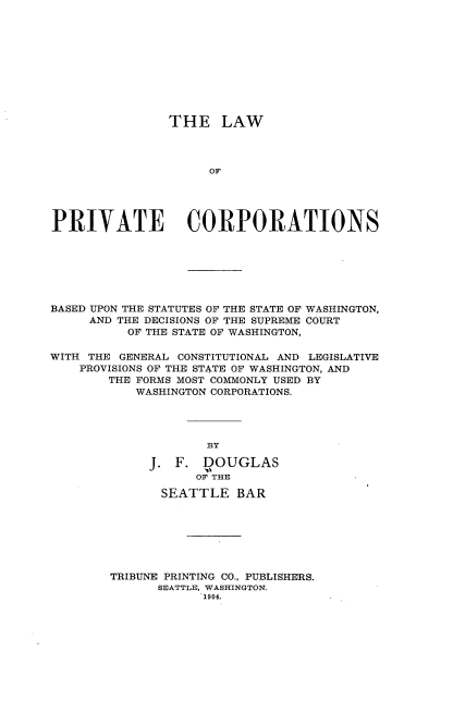 handle is hein.beal/lwopvecpns0001 and id is 1 raw text is: THE LAW
OF
PRIVATE CORPORATIONS

BASED UPON THE STATUTES OF THE STATE OF WASHINGTON,
AND THE DECISIONS OF THE SUPREME COURT
OF THE STATE OF WASHINGTON,
WITH THE GENERAL CONSTITUTIONAL AND LEGISLATIVE
PROVISIONS OF THE STATE OF WASHINGTON, AND
THE FORMS MOST COMMONLY USED BY
WASHINGTON CORPORATIONS.
BY
J. F. DOUGLAS
OF THE
SEATTLE BAR
TRIBUNE PRINTING CO., PUBLISHERS.
SEATTLE, WASHINGTON.
1904.


