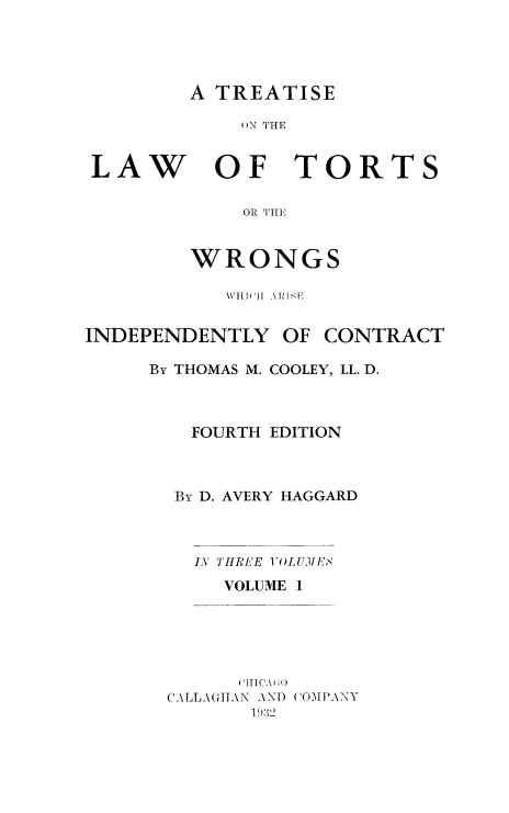 handle is hein.beal/lwotrtsc0001 and id is 1 raw text is: 




A TREATISE


ON THE


LAW


OF TORTS


    OR THE


WRONGS


           WHI(I11 AINHE


INDEPENDENTLY   OF CONTRACT

     By THOMAS M. COOLEY, LL. D.



         FOURTH EDITION



       By D. AVERY HAGGARD



         IN THREE VOLUMES
           VOLUME I





           (iHICA\GO(~
       CALLAGHAN AND COMPANY
             19.8:2


