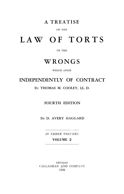 handle is hein.beal/lwotrtsc0002 and id is 1 raw text is: 




A TREATISE


ON THE


LAW


OF TORTS


    OR THE


WRONGS


WHICH ARISE


INDEPENDENTLY   OF


CONTRACT


By THOMAS M. COOLEY, LL. D.



   FOURTH EDITION



   By D. AVERY HAGGARD


IN THREE VOLU1ES
  VOLUME 2


      CHICAGO
CALLAGHAN AND COMPANY
       1932


