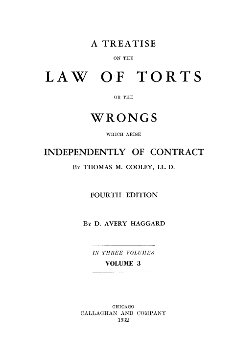 handle is hein.beal/lwotrtsc0003 and id is 1 raw text is: 





A TREATISE


ON THE


LAW


OF TORTS


    OR THE


WRONGS


WHICH ARISE


INDEPENDENTLY


OF CONTRACT


By THOMAS M. COOLEY, LL. D.



   FOURTH EDITION



   By D. AVERY HAGGARD


IN THREE VOLUMES
  VOLUME 3


      CHICAGO
CALLAGHAN AND COMPANY
       1932


