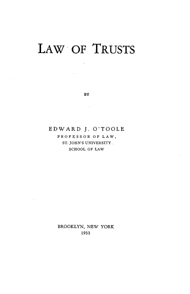 handle is hein.beal/lwotus0001 and id is 1 raw text is: LAW OF TRUSTS
BY
EDWARD J. O'TOOLE
PROFESSOR OF LAW,
ST. JOHN'S UNIVERSITY .
SCHOOL OF LAW
BROOKLYN, NEW YORK
1933


