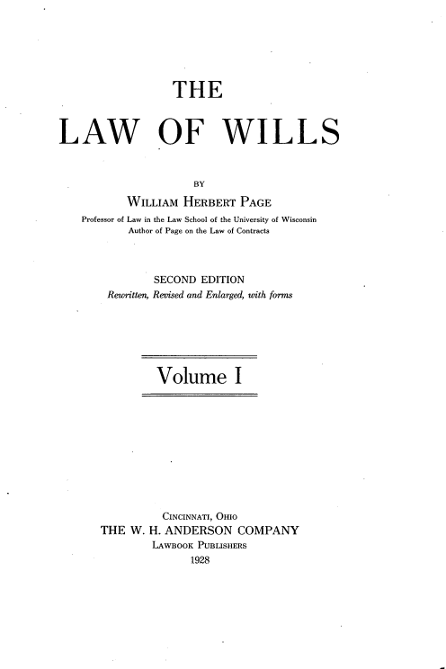 handle is hein.beal/lwowls0001 and id is 1 raw text is: 







                  THE



LAW OF WILLS



                      BY

           WILLIAM  HERBERT  PAGE
    Professor of Law in the Law School of the University of Wisconsin
           Author of Page on the Law of Contracts



               SECOND  EDITION
        Reunitten, Revised and Enlarged, with forms


Volume I


          CINCINNATI, OHIO
THE  W. H. ANDERSON   COMPANY
        LAWBOOK PUBLISHERS
               1928


