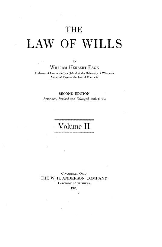 handle is hein.beal/lwowls0002 and id is 1 raw text is: 






                  THE



LAW OF WILLS



                      BY

           WILLIAM HERBERT PAGE
    Professor of Law in the Law School of the University of Wisconsin
           Author of Page on the Law of Contracts



               SECOND EDITION
        Rewritten, Revised and Enlarged, with form


Volume II


          CINCINNATI, OHIO
THE W. H. ANDERSON COMPANY
        LAWBOOK PUBLISHERS
              1928


