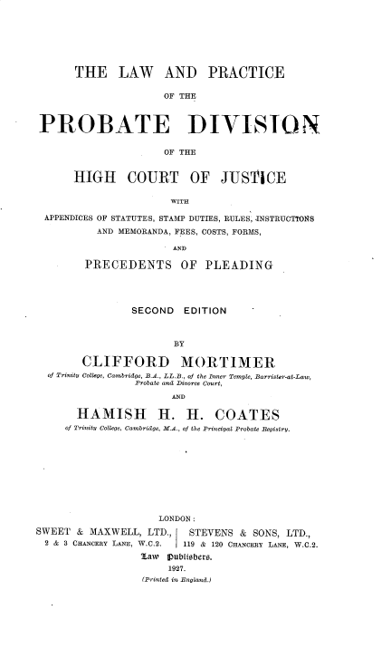 handle is hein.beal/lwpbprodv0001 and id is 1 raw text is: 







      THE LAW AND PRACTICE


                     OF THE



PROBATE DIVISION


                     OF THE


      HIGH COURT OF JUSTICE

                      WITH

 APPENDICES OF STATUTES, STAMP DUTIES, RULES, -INSTRUCTIONS

          AND MEMORANDA, FEES, COSTS, FORMS,

                       AND

        PRECEDENTS OF       PLEADING





                SECOND   EDITION



                       BY

        CLIFFORD MORTIMER
  of Trinity College, Cambridge, B.A., LL.B., of the Inner Temvle, Barrister-at-Law,
                Probate and Divorce Court,

                       AND

       HAMISH H. H. COATES
     of Trinity College, Cambridge, M.A., of the Principal Probate Begistry.











                    LONDON:
SWEET & MAXWELL, LTD.,    STEVENS & SONS, LTD.,
2 & 3 CHANcERY LANE, W.C.2.  119 & 120 CHxNCERy LANE, W.C.2.

                 7,aw Subliebers.
                      1927.
                  (Printed in England.)


