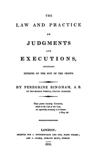 handle is hein.beal/lwpcjme0001 and id is 1 raw text is: 




THE


LAW AND PRACTICE


                 OF



      JUDGMENTS

                 AND


  EXECUTIONS,

               INCLUDING


    EXTENTS AT THE SUIT OF THE CROWN.


BY   PEREGRINE BINGHAM, A.B.
      OF THE MIDDLE TEMPLE, SPECIAL PLEADER.




          These points toching Exection,
          which is the Life of the Lw,
          are especially necessary to be known.
                        5 Rep. 89.






              LONDON:

PRINTED FOR J. NUTTERWORTH AND SON) FLEET STREET;
-     AND J. COoi;E ORMOND QUAY) DUBLIN.

                1815.


