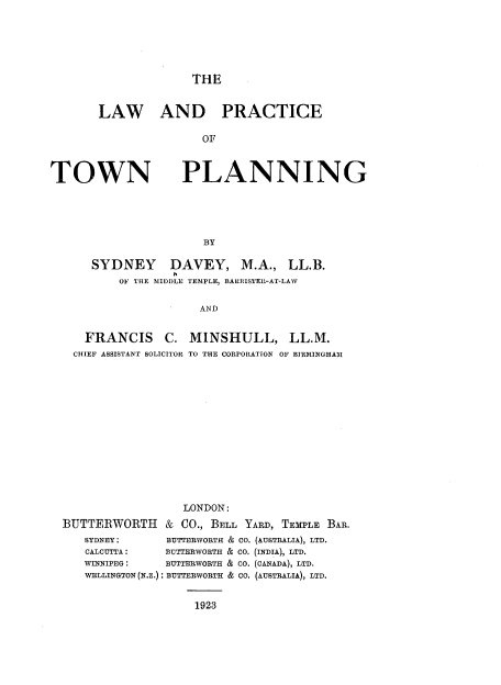 handle is hein.beal/lwpcotwpn0001 and id is 1 raw text is: 






              THE


LAW AND PRACTICE

               OF


TOWN


PLANNING


BY


SYDNEY


DAVEY, M.A., LL.B.


OF THE MIDDLE TEMPLE, BARRISTER-AT-LAW

            AND


   FRANCIS C. MINSHULL, LL.M.
   CHIEF ASSISTANT SOLICITOR TO THE CORPORATION OF BIRMINGHAM














                  LONDON:
BUTTERWORTH & CO., BELL YARD,   TEMPLE BAR.
   SYDNEY:     BUTTERWORTH & CO. (AUSTRALIA), LTD.
   CALCUTTA:       BUTTERWORTH & CO. (INDIAX LTD.
   WINNIPEG:        BUTTERWORTH & CO. (CANADA), LTD.
   WELLINGTON (N.Z.) BUTTERWORTH & CO. (AUSTRALIA), LTD.


                   1923



