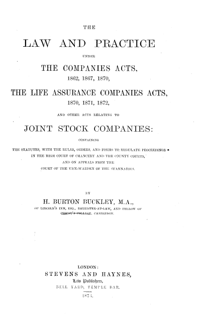 handle is hein.beal/lwpcpants0001 and id is 1 raw text is: 




THE


    LAW AND PRACTICE

                       UNDER


          THE COMPANIES ACTS,

                  1862, 1867, 1870,


THE   LIFE   ASSURANCE COMPANIES ACTS,

                  1870, 1871, 1872,

               AND OTHER ACTS RELATING TO


    JOINT STOCK COMPANIES:

                      CONTAINING

THE STATUTES, WITH THE RULES, ORDERS, AND FORMS TO REGULATE PROCEEDINGS
      IN THE HIGH COURT OF CHANCERY AND THE COUNTY COURTS,
                AND ON APPEALS FROM THE
          COURT OF THE VICE-VARIDEN OF THE STANNARJiES.


   H. BURTON IUCKLEY, M.A.,
OF LINCOLN'S INN, E SQ., RARRISTER-AT-LAW, ANID FELLOW OF
        CJJ.IAVI-ftWAA;EGE. CAMBRIDGE.











              LONDON:
   STEVENS AND HAYNES,
            tLab $ublisfbrs,
       1L1L. YARD, TEMIIPLE IAR.


