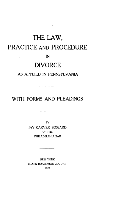 handle is hein.beal/lwpcpdapa0001 and id is 1 raw text is: 








          THE  LAW,

PRACTICE AND PROCEDURE

               IN

          DIVORCE

    AS APPLIED IN PENNSYLVANIA





  WITH FORMS  AND  PLEADINGS





               BY
        JAY CARVER BOSSARD
              OF THE
          PHILADELPHIA BAR





             NEW YORK
        CLARK BOARDMAN CO., LTD.
               1922


