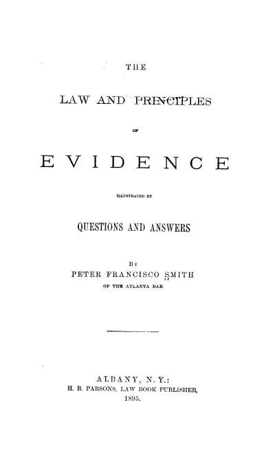 handle is hein.beal/lwpcpev0001 and id is 1 raw text is: THE

LAW AND PRINCl1LES
OF
E V I D E N C E

ILLUSTRATED BY
QUESTIONS AND ANSWERS
BY
PETER FRANCISCO SMITH
OF THE ATLANTA BAR
ALBANY, N. Y.:
H. B. PARSONS, LAW BOOK PUBLISHER,
1895.


