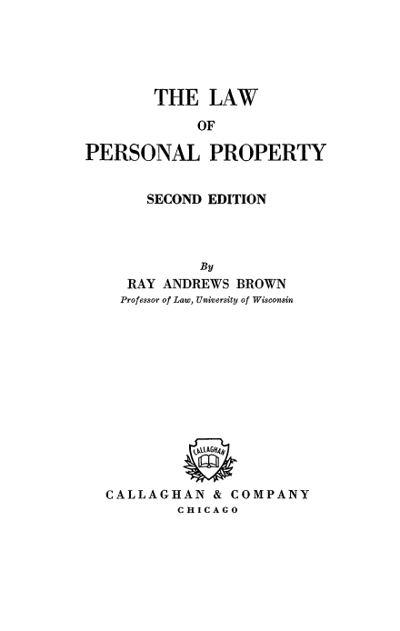 handle is hein.beal/lwperspt0001 and id is 1 raw text is: 





        THE   LAW

             OF

PERSONAL PROPERTY


       SECOND EDITION




             By
     RAY ANDREWS BROWN
     Professor of Law, University of Wisconsin










            OAGt4


  CALLAGHAN & COMPANY
          CHICAGO



