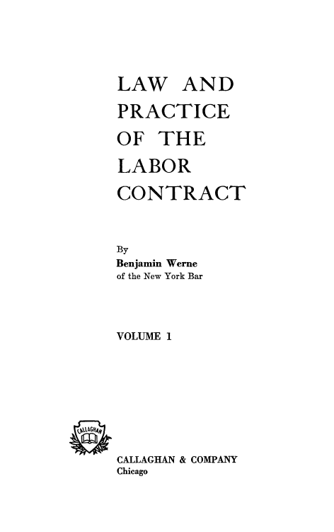 handle is hein.beal/lwplbrc0001 and id is 1 raw text is: 






LAW AND

PRACTICE

OF   THE

LABOR

CONTRACT



By
Benjamin Werne
of the New York Bar




VOLUME 1










CALLAGHAN & COMPANY
Chicago


