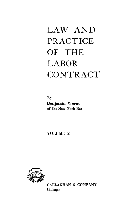 handle is hein.beal/lwplbrc0002 and id is 1 raw text is: 

LAW


AND


PRACTICE
OF   THE
LABOR
CONTRACT

By
Benjamin Werne
of the New York Bar


VOLUME 2


QV'GH441


CALLAGHAN & COMPANY
Chicago


