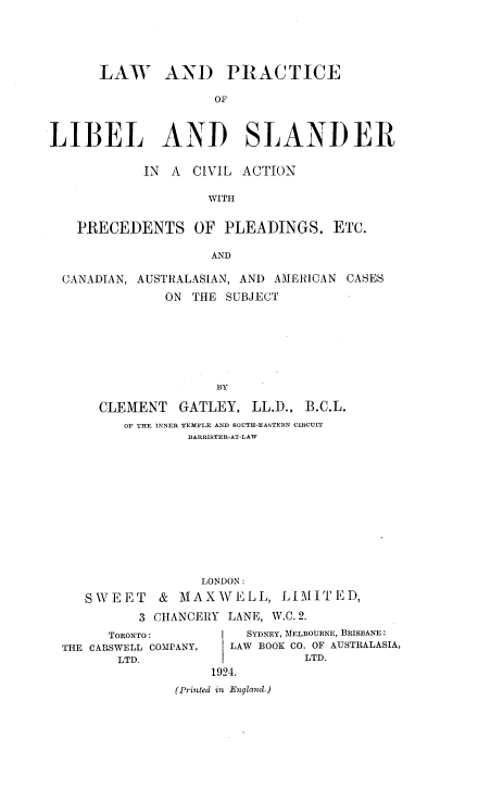 handle is hein.beal/lwpllbsv0001 and id is 1 raw text is: 




      LAW AND PRACTICE

                     OF


LIBEL AND SLANDER

            IN A CIVIL ACTION

                    WITH

   PRECEDENTS OF PLEADINGS. ETC.

                    AND

  CANADIAN, AUSTRALASIAN, AND AMERICAN CASES
              ON THE SUBJECT






                     BY

      CLEMENT GATLEY, LL.D., B.C.L.
         OF THE INNER TEMPLE AND SOUTH-EASTERN CIRCUIT
                 BARRISTER-AT-LAW


                 LONDON:
   SWEET    &  MAXWELL, LIMITED,
          3 CHANCERY LANE, W.C. 2.
      TORONTO:         SYDNEY, MELBOURNE, BRISBANE:
THE CARSWELL COMPANY,       LAW BOOK CO. OF AUSTRALASIA,
       LTD.                   LTD.
                  1924.
              (Printed in England.)


