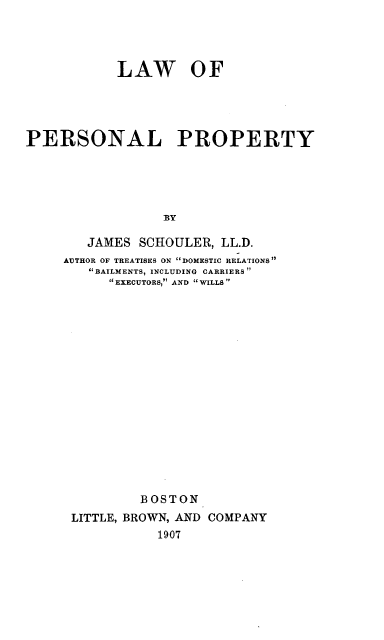 handle is hein.beal/lwpp0001 and id is 1 raw text is: 



            LAW OF




PERSONAL PROPERTY




                 By

        JAMES SCHOULER, LL.D.
     AUTHOR OF TREATISES ON DOMESTIC RELATIONS
        BAILMENTS, INCLUDING CARRIERS
           EXECUTORS, AND  WILLS
















               BOSTON
      LITTLE, BROWN, AND COMPANY
                 1907


