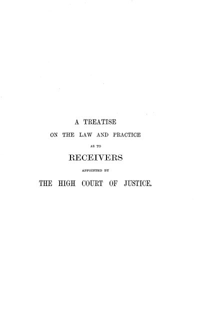 handle is hein.beal/lwprahcj0001 and id is 1 raw text is: 
















         A  TREATISE

   ON THE LAW  AND PRACTICE
             AS TO

        RECEIVERS
           APPOINTED BY

THE  HIGH  COURT  OF  JUSTICE.


