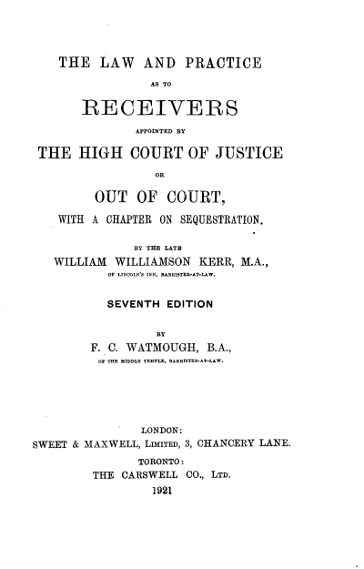 handle is hein.beal/lwprcahc0001 and id is 1 raw text is: 




    THE   LAW   AND   PRACTICE
                 AS TO

       RECEIVERS
               APPOINTED BY

 THE   HIGH   COURT OF JUSTICE
                  OR

         OUT   OF   COURT,

    WITH A CHAPTER ON SEQUESTRATION.

               BY THE LATH
   WILLIAM  WILLIAMSON  KERR, M.A.,
           OF LINCOLN'S INN, BARRISTER-AT.LAW.


           SEVENTH  EDITION

                  BY
        F. C. WATMOUGH,  B.A.,
          OF THE MIDDLE TEMPLE, BARRTSTER-AT-LAW.





                LONDON:
SWEET & MAXWELL, LIMITED, 3, CHANCERY LANE.
               TORONTO:
         THE CARSWELL CO., LTD.
                 1921


