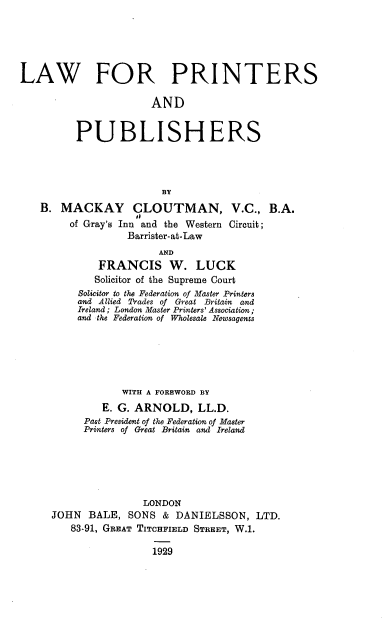 handle is hein.beal/lwprinpub0001 and id is 1 raw text is: 





LAW FOR PRINTERS

                       AND


          PUBLISHERS




                        BY
   B.  MACKAY CLOUTMAN, V.C., B.A.
         of Gray's Inn and the Western Circuit;
                  Barrister-at-Law
                        AND
             FRANCIS W. LUCK
             Solicitor of the Supreme Court
          Solicitor to the Federation of Master Printers
          and Allied Trades of Great Britain and
          Ireland; London Master Printers' Association;
          and the Federation of Wholesale Newsagents


            WITH A FOREWORD BY
         E. G. ARNOLD,   LL.D.
      Past President of the Federation of Master
      Printers of Great Britain and Ireland






                LONDON
JOHN  BALE,  SONS  & DANIELSSON,   LTD.
   83-91, GREAT TITCHFIELD STREET, W.1.

                 1929


