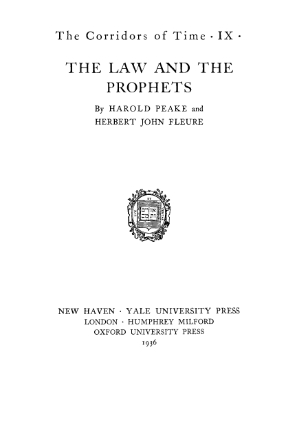 handle is hein.beal/lwprohts0001 and id is 1 raw text is: 


The Corridors of Time- IX



  THE LAW AND THE

        PROPHETS

      By HAROLD PEAKE and
      HERBERT JOHN FLEURE





















NEW HAVEN  YALE UNIVERSITY PRESS
    LONDON HUMPHREY MILFORD
      OXFORD UNIVERSITY PRESS
             1936


