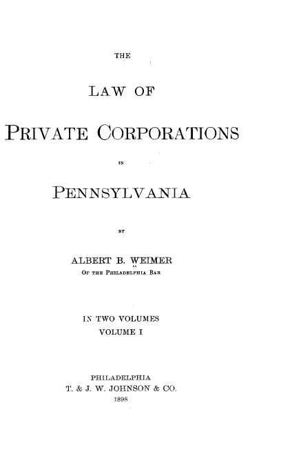 handle is hein.beal/lwprvcopa0001 and id is 1 raw text is: 





THE


LAW


OF


PRIVATE CORPORATIONS


                IN



       PENN   SYLVANIA



                BY


ALBERT B. WEIMER
  OF THE PHILADELPHIA BAR





  IN TWO VOLUMES
     VOLUME I




   PHILADELPHIA
T. & J. W. JOHNSON & CO.
       1898


