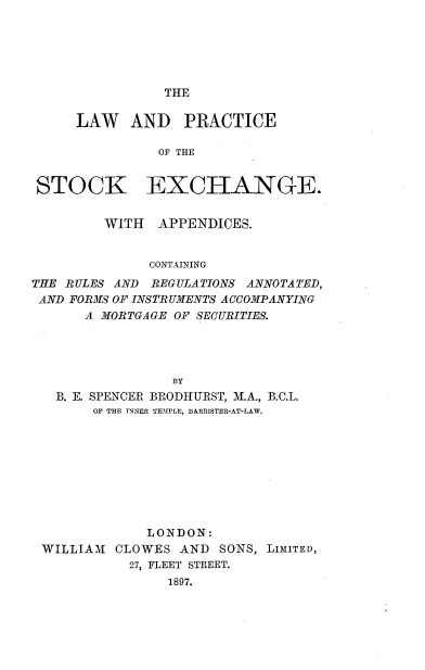 handle is hein.beal/lwpstex0001 and id is 1 raw text is: 






THE


LAW AND PRACTICE

          OF THE


STOCK


EXCHANGE.


         WITH  APPENDICES.


              CONTAINING
THE RULES AND REGULATIONS ANNOTATED,
AND FORMS OF INSTRUMENTS ACCOMPANYING
      A MORTGAGE OF SECURITIES.




                 BY
   B. E. SPENCER BRODHURST, M.A., B.C.L.
       OF THE TNNER TEMPLE, BARRISTER-AT-LAW.


             LONDON:
WILLIAM  CLOWES  AND SONS, LIMITED,
           27, FLEET STREET.
               1897.


